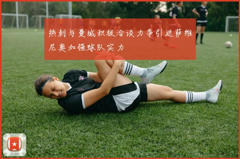 热刺与曼城积极洽谈力争引进萨维尼奥加强球队实力