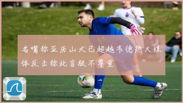 名嘴称亚历山大已超越韦德热火媒体反击称此言极不尊重