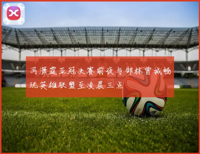 冯潇霆亚冠决赛前夜与郜林曾诚畅玩英雄联盟至凌晨三点
