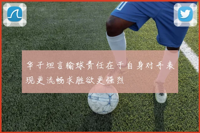 华子坦言输球责任在于自身对手表现更流畅求胜欲更强烈