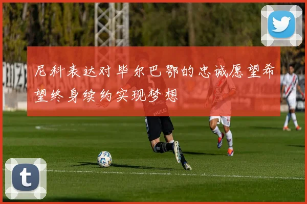 尼科表达对毕尔巴鄂的忠诚愿望希望终身续约实现梦想