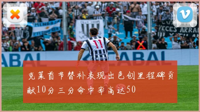 克莱首节替补表现出色创里程碑贡献10分三分命中率高达50