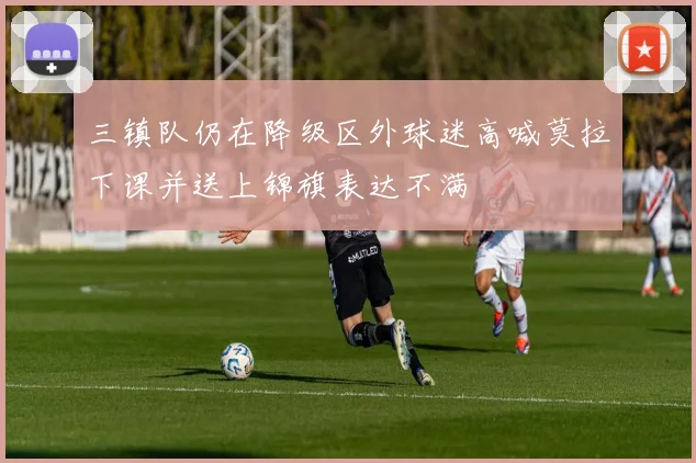 三镇队仍在降级区外球迷高喊莫拉下课并送上锦旗表达不满