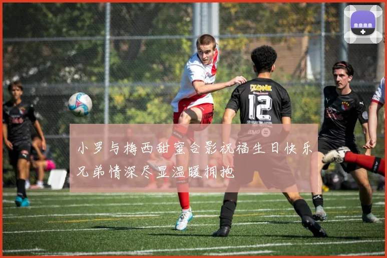 小罗与梅西甜蜜合影祝福生日快乐兄弟情深尽显温暖拥抱