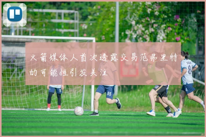 火箭媒体人首次透露交易范弗里特的可能性引发关注