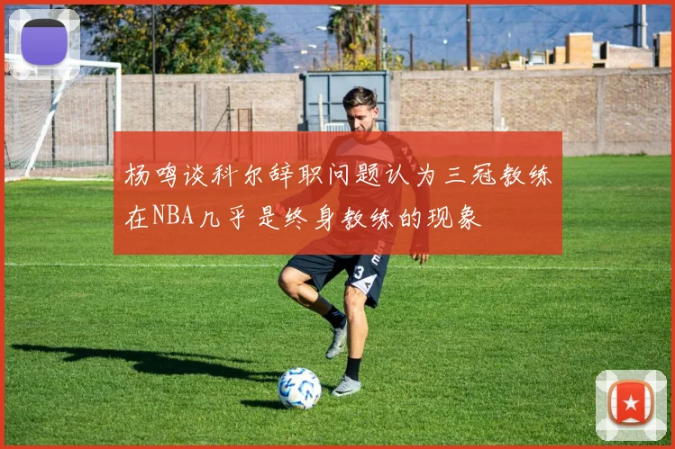 杨鸣谈科尔辞职问题认为三冠教练在NBA几乎是终身教练的现象