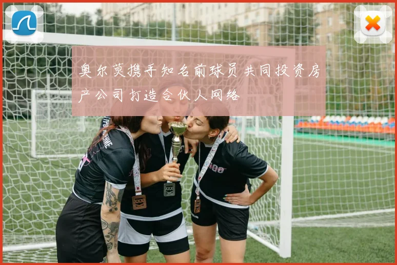 奥尔莫携手知名前球员共同投资房产公司打造合伙人网络