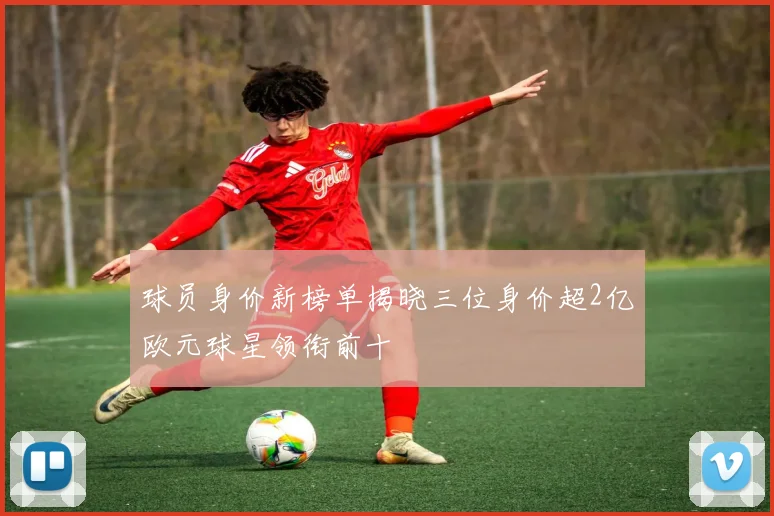 球员身价新榜单揭晓三位身价超2亿欧元球星领衔前十