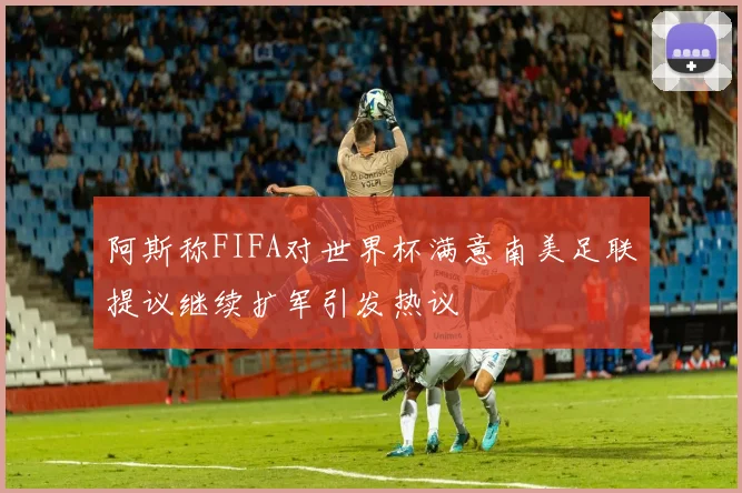阿斯称FIFA对世界杯满意南美足联提议继续扩军引发热议