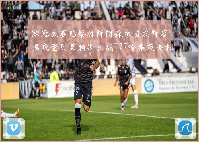 欧冠决赛巴黎对阵阿森纳首发阵容揭晓登贝莱赖斯出战K77哈弗茨亮相