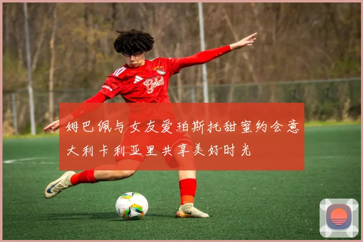 姆巴佩与女友爱珀斯托甜蜜约会意大利卡利亚里共享美好时光