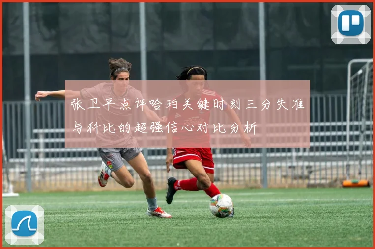 张卫平点评哈珀关键时刻三分失准与科比的超强信心对比分析