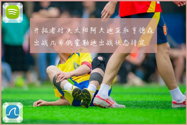 开拓者对决太阳阿夫迪亚和亨德森出战几率低霍勒迪出战状态待定