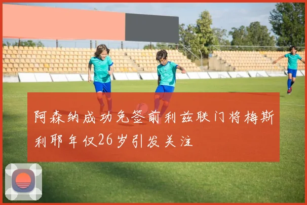阿森纳成功免签前利兹联门将梅斯利耶年仅26岁引发关注