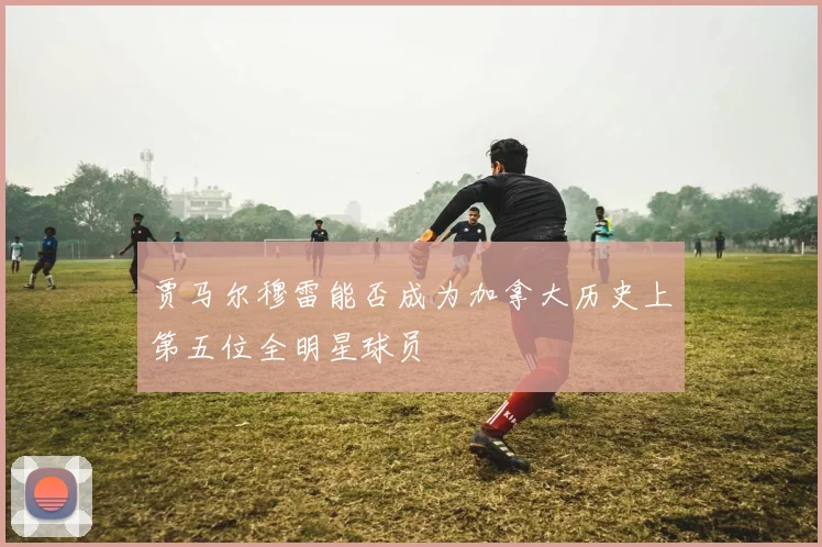 贾马尔穆雷能否成为加拿大历史上第五位全明星球员
