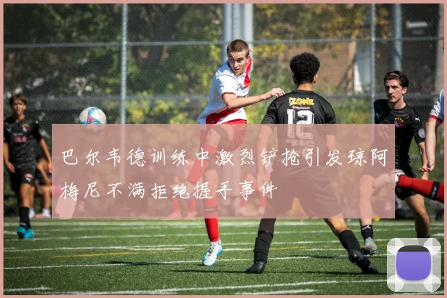 巴尔韦德训练中激烈铲抢引发琼阿梅尼不满拒绝握手事件