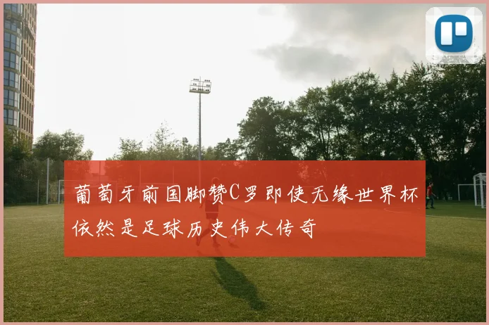 葡萄牙前国脚赞C罗即使无缘世界杯依然是足球历史伟大传奇