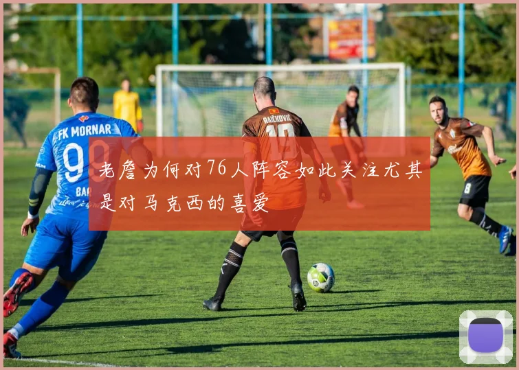 老詹为何对76人阵容如此关注尤其是对马克西的喜爱