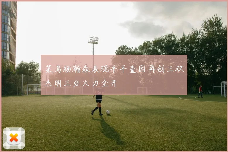 菜鸟杨瀚森表现平平奎因再创三双杰明三分火力全开