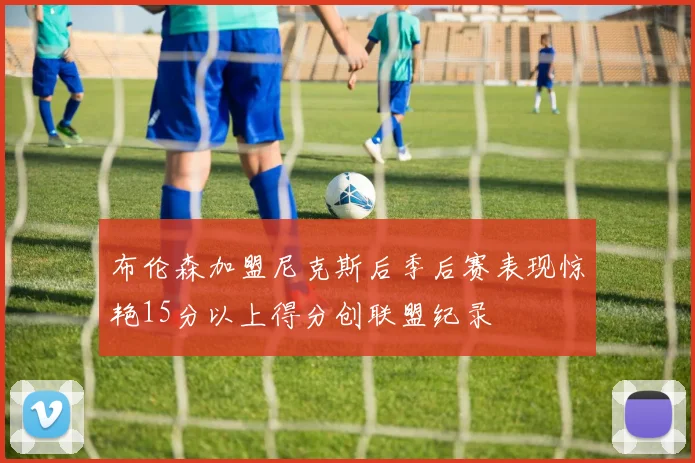 布伦森加盟尼克斯后季后赛表现惊艳15分以上得分创联盟纪录