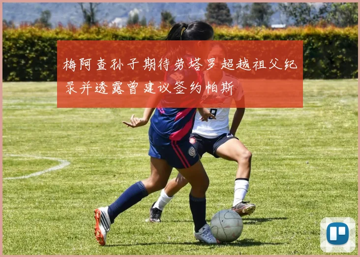 梅阿查孙子期待劳塔罗超越祖父纪录并透露曾建议签约帕斯