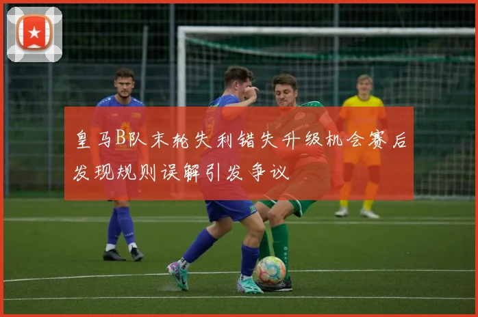 皇马B队末轮失利错失升级机会赛后发现规则误解引发争议