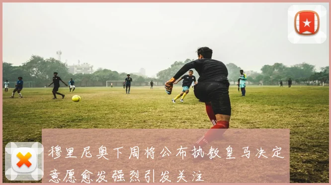 穆里尼奥下周将公布执教皇马决定意愿愈发强烈引发关注