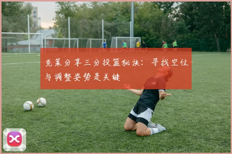 克莱分享三分投篮秘诀：寻找空位与调整姿势是关键