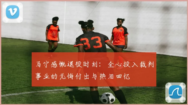 马宁感慨退役时刻：全心投入裁判事业的无悔付出与热泪回忆