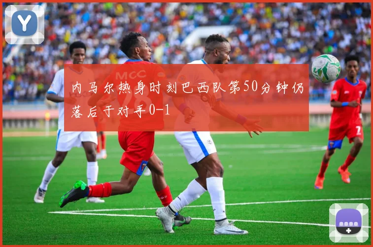 内马尔热身时刻巴西队第50分钟仍落后于对手0-1